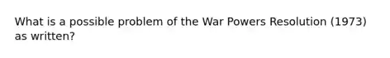 What is a possible problem of the War Powers Resolution (1973) as written?