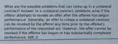 What are the possible problems that can come up in a unilateral contract? Answer: In a unilateral contract, problems arise if the offeror attempts to revoke an offer after the offeree has begun performance. Generally, an offer to create a unilateral contract can be revoked by the offeror any time prior to the offeree's performance of the requested act. However, the offer cannot be revoked if the offeree has begun or has substantially completed performance. Diff: 2