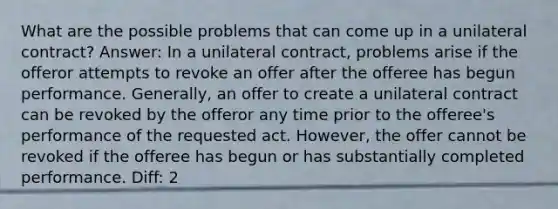 What are the possible problems that can come up in a unilateral contract? Answer: In a unilateral contract, problems arise if the offeror attempts to revoke an offer after the offeree has begun performance. Generally, an offer to create a unilateral contract can be revoked by the offeror any time prior to the offeree's performance of the requested act. However, the offer cannot be revoked if the offeree has begun or has substantially completed performance. Diff: 2