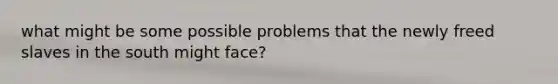 what might be some possible problems that the newly freed slaves in the south might face?