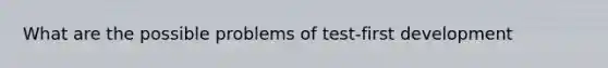 What are the possible problems of test-first development