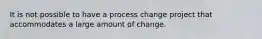 It is not possible to have a process change project that accommodates a large amount of change.