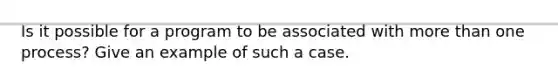 Is it possible for a program to be associated with more than one process? Give an example of such a case.