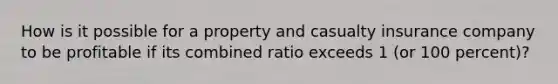 How is it possible for a property and casualty insurance company to be profitable if its combined ratio exceeds 1 (or 100 percent)?