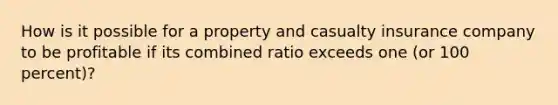 How is it possible for a property and casualty insurance company to be profitable if its combined ratio exceeds one (or 100 percent)?