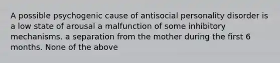 A possible psychogenic cause of antisocial personality disorder is a low state of arousal a malfunction of some inhibitory mechanisms. a separation from the mother during the first 6 months. None of the above