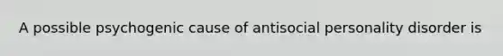 A possible psychogenic cause of antisocial personality disorder is