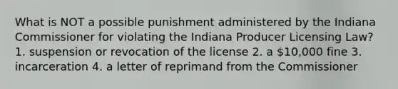 What is NOT a possible punishment administered by the Indiana Commissioner for violating the Indiana Producer Licensing Law? 1. suspension or revocation of the license 2. a 10,000 fine 3. incarceration 4. a letter of reprimand from the Commissioner