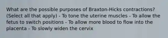 What are the possible purposes of Braxton-Hicks contractions? (Select all that apply) - To tone the uterine muscles - To allow the fetus to switch positions - To allow more blood to flow into the placenta - To slowly widen the cervix