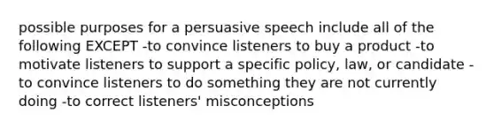 possible purposes for a persuasive speech include all of the following EXCEPT -to convince listeners to buy a product -to motivate listeners to support a specific policy, law, or candidate -to convince listeners to do something they are not currently doing -to correct listeners' misconceptions