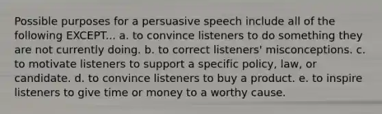 Possible purposes for a persuasive speech include all of the following EXCEPT... a. to convince listeners to do something they are not currently doing. b. to correct listeners' misconceptions. c. to motivate listeners to support a specific policy, law, or candidate. d. to convince listeners to buy a product. e. to inspire listeners to give time or money to a worthy cause.