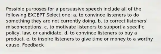 Possible purposes for a persuasive speech include all of the following EXCEPT Select one: a. to convince listeners to do something they are not currently doing. b. to correct listeners' misconceptions. c. to motivate listeners to support a specific policy, law, or candidate. d. to convince listeners to buy a product. e. to inspire listeners to give time or money to a worthy cause. Feedback