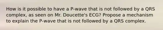 How is it possible to have a P-wave that is not followed by a QRS complex, as seen on Mr. Doucette's ECG? Propose a mechanism to explain the P-wave that is not followed by a QRS complex.