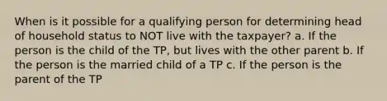 When is it possible for a qualifying person for determining head of household status to NOT live with the taxpayer? a. If the person is the child of the TP, but lives with the other parent b. If the person is the married child of a TP c. If the person is the parent of the TP