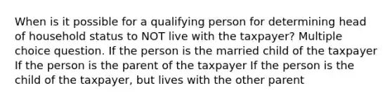 When is it possible for a qualifying person for determining head of household status to NOT live with the taxpayer? Multiple choice question. If the person is the married child of the taxpayer If the person is the parent of the taxpayer If the person is the child of the taxpayer, but lives with the other parent