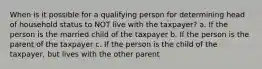 When is it possible for a qualifying person for determining head of household status to NOT live with the taxpayer? a. If the person is the married child of the taxpayer b. If the person is the parent of the taxpayer c. If the person is the child of the taxpayer, but lives with the other parent