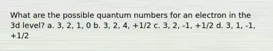 What are the possible quantum numbers for an electron in the 3d level? a. 3, 2, 1, 0 b. 3, 2, 4, +1/2 c. 3, 2, -1, +1/2 d. 3, 1, -1, +1/2