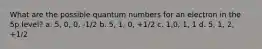 What are the possible quantum numbers for an electron in the 5p level? a. 5, 0, 0, -1/2 b. 5, 1, 0, +1/2 c. 1,0, 1, 1 d. 5, 1, 2, +1/2