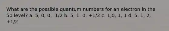 What are the possible quantum numbers for an electron in the 5p level? a. 5, 0, 0, -1/2 b. 5, 1, 0, +1/2 c. 1,0, 1, 1 d. 5, 1, 2, +1/2