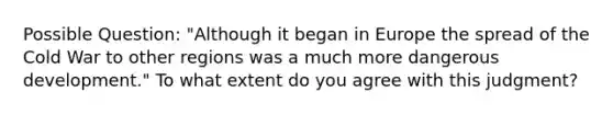 Possible Question: "Although it began in Europe the spread of the Cold War to other regions was a much more dangerous development." To what extent do you agree with this judgment?