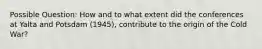 Possible Question: How and to what extent did the conferences at Yalta and Potsdam (1945), contribute to the origin of the Cold War?