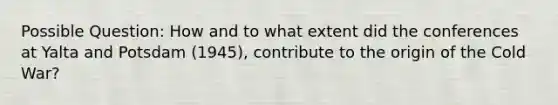 Possible Question: How and to what extent did the conferences at Yalta and Potsdam (1945), contribute to the origin of the Cold War?