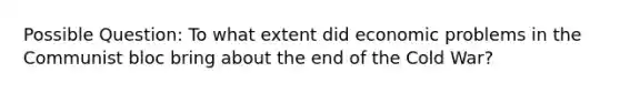 Possible Question: To what extent did economic problems in the Communist bloc bring about the end of the Cold War?