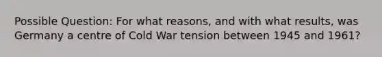 Possible Question: For what reasons, and with what results, was Germany a centre of Cold War tension between 1945 and 1961?