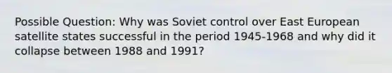 Possible Question: Why was Soviet control over East European satellite states successful in the period 1945-1968 and why did it collapse between 1988 and 1991?