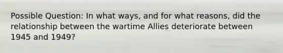 Possible Question: In what ways, and for what reasons, did the relationship between the wartime Allies deteriorate between 1945 and 1949?