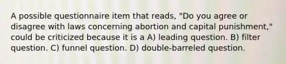 A possible questionnaire item that reads, "Do you agree or disagree with laws concerning abortion and capital punishment," could be criticized because it is a A) leading question. B) filter question. C) funnel question. D) double-barreled question.