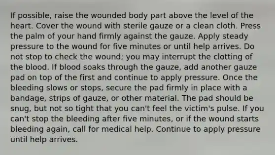 If possible, raise the wounded body part above the level of the heart. Cover the wound with sterile gauze or a clean cloth. Press the palm of your hand firmly against the gauze. Apply steady pressure to the wound for five minutes or until help arrives. Do not stop to check the wound; you may interrupt the clotting of the blood. If blood soaks through the gauze, add another gauze pad on top of the first and continue to apply pressure. Once the bleeding slows or stops, secure the pad firmly in place with a bandage, strips of gauze, or other material. The pad should be snug, but not so tight that you can't feel the victim's pulse. If you can't stop the bleeding after five minutes, or if the wound starts bleeding again, call for medical help. Continue to apply pressure until help arrives.