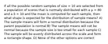 If all the possible random samples of size = 10 are selected from a population of scores that is normally distributed with a µ = 80 and a δ = 10 and the mean is computed for each sample, then what shape is expected for the distribution of sample means? A) The sample means will form a normal distribution because the parent population is normal B) The sample means will not be normal because the sample size is too small for each sample C) The sample will be evenly distributed across the scale and form a rectangle shape. D) None of the other options are correct