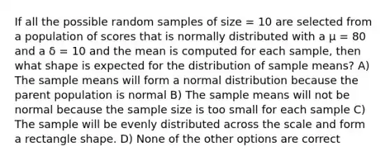 If all the possible random samples of size = 10 are selected from a population of scores that is normally distributed with a µ = 80 and a δ = 10 and the mean is computed for each sample, then what shape is expected for the distribution of sample means? A) The sample means will form a normal distribution because the parent population is normal B) The sample means will not be normal because the sample size is too small for each sample C) The sample will be evenly distributed across the scale and form a rectangle shape. D) None of the other options are correct