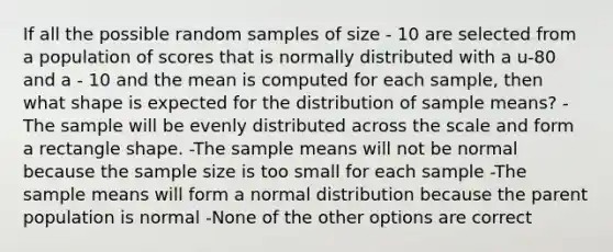 If all the possible random samples of size - 10 are selected from a population of scores that is normally distributed with a u-80 and a - 10 and the mean is computed for each sample, then what shape is expected for the distribution of sample means? -The sample will be evenly distributed across the scale and form a rectangle shape. -The sample means will not be normal because the sample size is too small for each sample -The sample means will form a normal distribution because the parent population is normal -None of the other options are correct