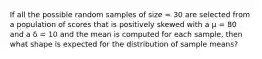 If all the possible random samples of size = 30 are selected from a population of scores that is positively skewed with a µ = 80 and a δ = 10 and the mean is computed for each sample, then what shape is expected for the distribution of sample means?