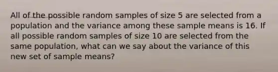 All of the possible random samples of size 5 are selected from a population and the variance among these sample means is 16. If all possible random samples of size 10 are selected from the same population, what can we say about the variance of this new set of sample means?