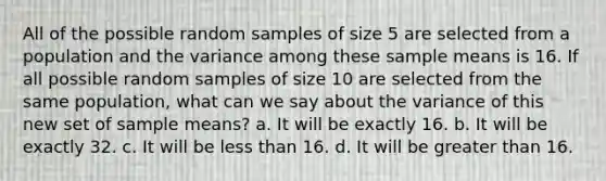 All of the possible random samples of size 5 are selected from a population and the variance among these sample means is 16. If all possible random samples of size 10 are selected from the same population, what can we say about the variance of this new set of sample means? a. It will be exactly 16. b. It will be exactly 32. c. It will be less than 16. d. It will be greater than 16.