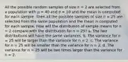 All the possible random samples of size n = 2 are selected from a population with μ = 40 and σ = 10 and the mean is computed for each sample. Then all the possible samples of size n = 25 are selected from the same population and the mean is computed for each sample. How will the distribution of sample means for n = 2 compare with the distribution for n = 25? a. The two distributions will have the same variances. b. The variance for n = 25 will be larger than the variance for n = 2. c. The variance for n = 25 will be smaller than the variance for n = 2. d. The variance for n = 25 will be two times larger than the variance for n = 2.