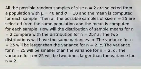 All the possible random samples of size n = 2 are selected from a population with μ = 40 and σ = 10 and the mean is computed for each sample. Then all the possible samples of size n = 25 are selected from the same population and the mean is computed for each sample. How will the distribution of sample means for n = 2 compare with the distribution for n = 25? a. The two distributions will have the same variances. b. The variance for n = 25 will be larger than the variance for n = 2. c. The variance for n = 25 will be smaller than the variance for n = 2. d. The variance for n = 25 will be two times larger than the variance for n = 2.