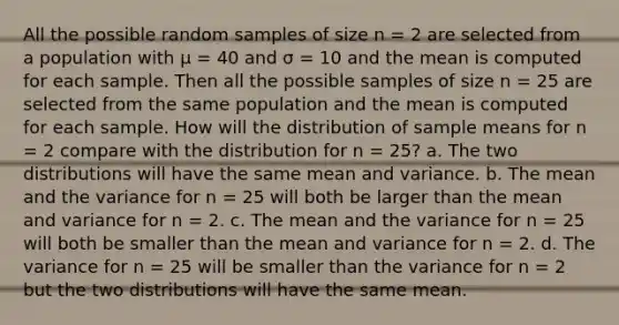 All the possible random samples of size n = 2 are selected from a population with μ = 40 and σ = 10 and the mean is computed for each sample. Then all the possible samples of size n = 25 are selected from the same population and the mean is computed for each sample. How will the distribution of sample means for n = 2 compare with the distribution for n = 25? a. The two distributions will have the same mean and variance. b. The mean and the variance for n = 25 will both be larger than the mean and variance for n = 2. c. The mean and the variance for n = 25 will both be smaller than the mean and variance for n = 2. d. The variance for n = 25 will be smaller than the variance for n = 2 but the two distributions will have the same mean.