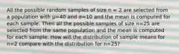 All the possible random samples of size n = 2 are selected from a population with µ=40 and σ=10 and the mean is computed for each sample. Then all the possible samples of size n=25 are selected from the same population and the mean is computed for each sample. How will the distribution of sample means for n=2 compare with the distribution for n=25?