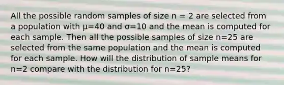 All the possible random samples of size n = 2 are selected from a population with µ=40 and σ=10 and the mean is computed for each sample. Then all the possible samples of size n=25 are selected from the same population and the mean is computed for each sample. How will the distribution of sample means for n=2 compare with the distribution for n=25?