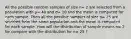 All the possible random samples of size n= 2 are selected from a population with μ= 40 and σ= 10 and the mean is computed for each sample. Then all the possible samples of size n= 25 are selected from the same population and the mean is computed for each sample. How will the distribution of sample means n= 2 for compare with the distribution for n= 25 ?