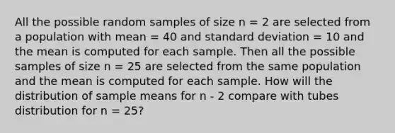 All the possible random samples of size n = 2 are selected from a population with mean = 40 and standard deviation = 10 and the mean is computed for each sample. Then all the possible samples of size n = 25 are selected from the same population and the mean is computed for each sample. How will the distribution of sample means for n - 2 compare with tubes distribution for n = 25?