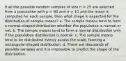 If all the possible random samples of size n = 25 are selected from a population with μ = 80 and σ = 10 and the mean is computed for each sample, then what shape is expected for the distribution of sample means? a. The sample means tend to form a normal-shaped distribution whether the population is normal or not. b. The sample means tend to form a normal distribution only if the population distribution is normal. c. The sample means tend to be distributed evenly across the scale, forming a rectangular-shaped distribution. d. There are thousands of possible samples and it is impossible to predict the shape of the distribution.