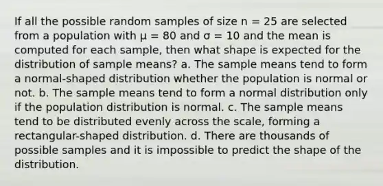 If all the possible random samples of size n = 25 are selected from a population with μ = 80 and σ = 10 and the mean is computed for each sample, then what shape is expected for the distribution of sample means? a. The sample means tend to form a normal-shaped distribution whether the population is normal or not. b. The sample means tend to form a normal distribution only if the population distribution is normal. c. The sample means tend to be distributed evenly across the scale, forming a rectangular-shaped distribution. d. There are thousands of possible samples and it is impossible to predict the shape of the distribution.