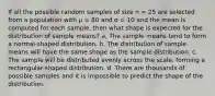 If all the possible random samples of size n = 25 are selected from a population with μ = 80 and σ = 10 and the mean is computed for each sample, then what shape is expected for the distribution of sample means? a. The sample means tend to form a normal-shaped distribution. b. The distribution of sample means will have the same shape as the sample distribution. c. The sample will be distributed evenly across the scale, forming a rectangular-shaped distribution. d. There are thousands of possible samples and it is impossible to predict the shape of the distribution.