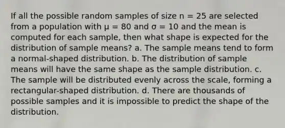 If all the possible random samples of size n = 25 are selected from a population with μ = 80 and σ = 10 and the mean is computed for each sample, then what shape is expected for the distribution of sample means? a. The sample means tend to form a normal-shaped distribution. b. The distribution of sample means will have the same shape as the sample distribution. c. The sample will be distributed evenly across the scale, forming a rectangular-shaped distribution. d. There are thousands of possible samples and it is impossible to predict the shape of the distribution.