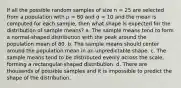 If all the possible random samples of size n = 25 are selected from a population with μ = 80 and σ = 10 and the mean is computed for each sample, then what shape is expected for the distribution of sample means? a. The sample means tend to form a normal-shaped distribution with the peak around the population mean of 80. b. The sample means should center around the population mean in an unpredictable shape. c. The sample means tend to be distributed evenly across the scale, forming a rectangular-shaped distribution. d. There are thousands of possible samples and it is impossible to predict the shape of the distribution.